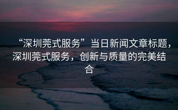 “深圳莞式服務”當日新聞文章標題，深圳莞式服務，創新與質量的完美結合