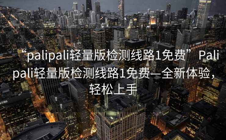 “palipali輕量版檢測線路1免費”Palipali輕量版檢測線路1免費—全新體驗，輕松上手
