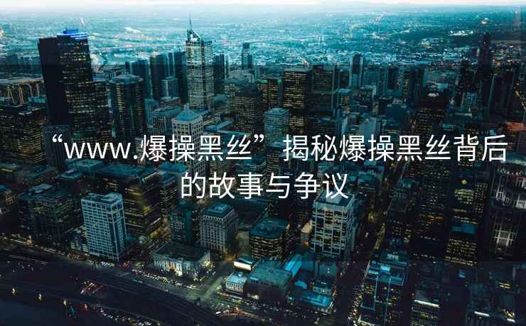 “www.爆操黑絲”揭秘爆操黑絲背后的故事與爭議