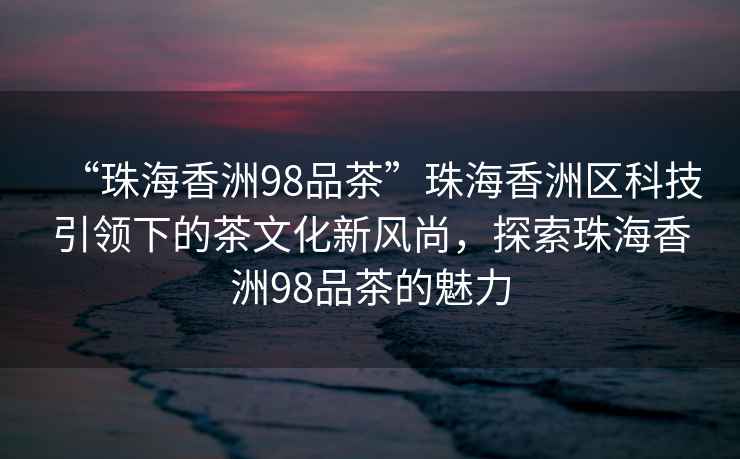 “珠海香洲98品茶”珠海香洲區科技引領下的茶文化新風尚，探索珠海香洲98品茶的魅力