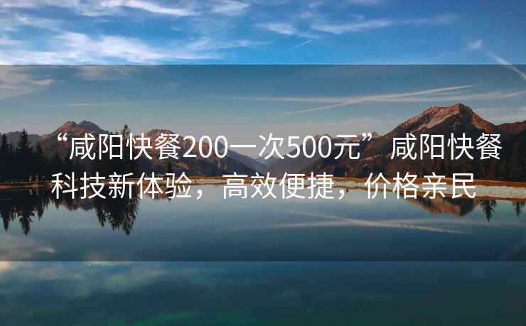 “咸陽快餐200一次500元”咸陽快餐科技新體驗，高效便捷，價格親民