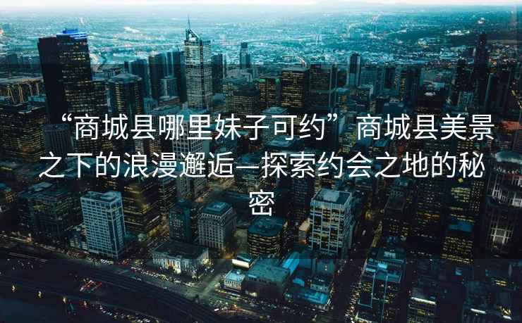 “商城縣哪里妹子可約”商城縣美景之下的浪漫邂逅—探索約會之地的秘密