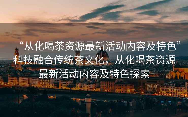 “從化喝茶資源最新活動內容及特色”科技融合傳統茶文化，從化喝茶資源最新活動內容及特色探索