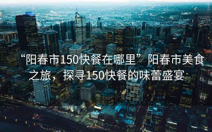“陽春市150快餐在哪里”陽春市美食之旅，探尋150快餐的味蕾盛宴
