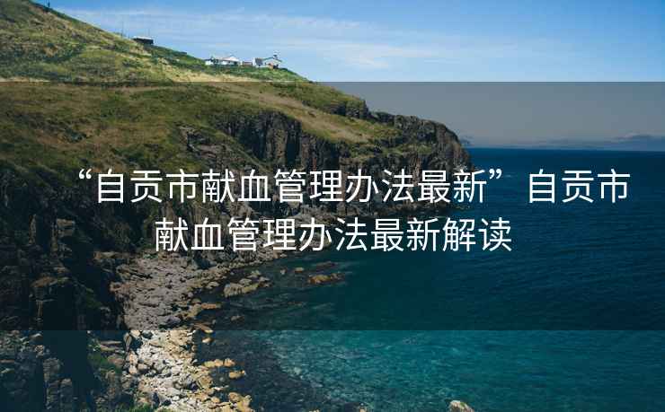 “自貢市獻(xiàn)血管理辦法最新”自貢市獻(xiàn)血管理辦法最新解讀