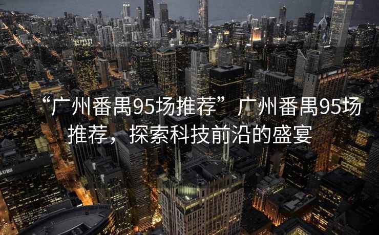 “廣州番禺95場推薦”廣州番禺95場推薦，探索科技前沿的盛宴