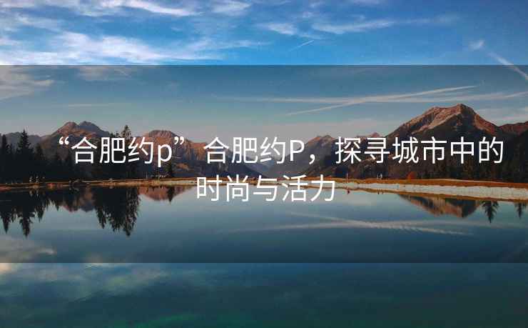 “合肥約p”合肥約P，探尋城市中的時尚與活力
