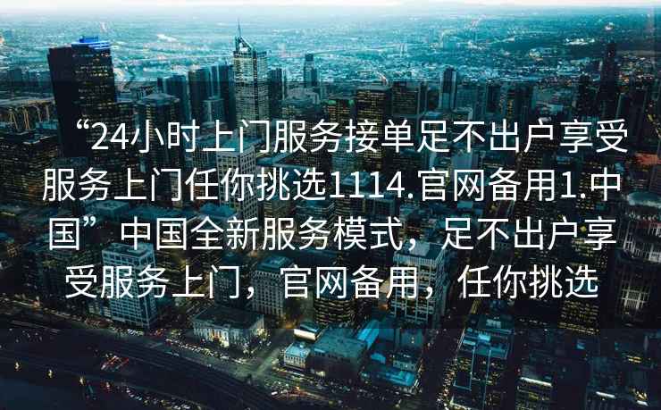 “24小時上門服務接單足不出戶享受服務上門任你挑選1114.官網備用1.中國”中國全新服務模式，足不出戶享受服務上門，官網備用，任你挑選