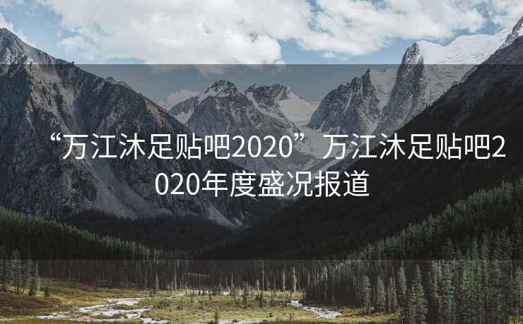“萬江沐足貼吧2020”萬江沐足貼吧2020年度盛況報道