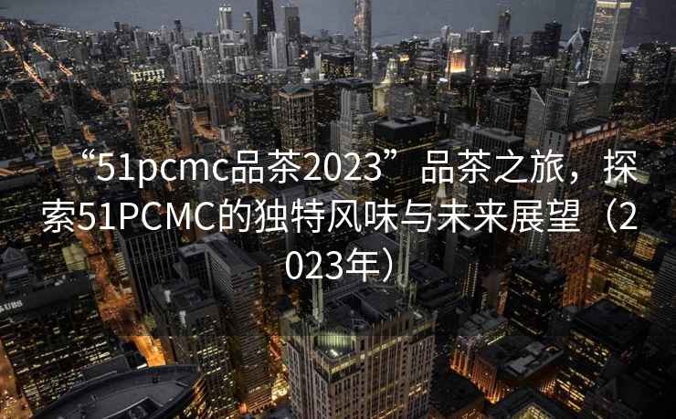“51pcmc品茶2023”品茶之旅，探索51PCMC的獨特風味與未來展望（2023年）