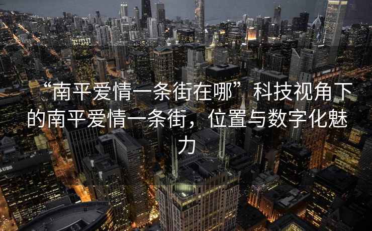 “南平愛情一條街在哪”科技視角下的南平愛情一條街，位置與數字化魅力