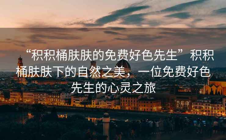 “積積桶膚膚的免費好色先生”積積桶膚膚下的自然之美，一位免費好色先生的心靈之旅