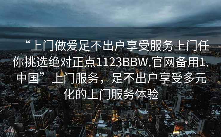 “上門做愛足不出戶享受服務上門任你挑選絕對正點1123BBW.官網備用1.中國”上門服務，足不出戶享受多元化的上門服務體驗