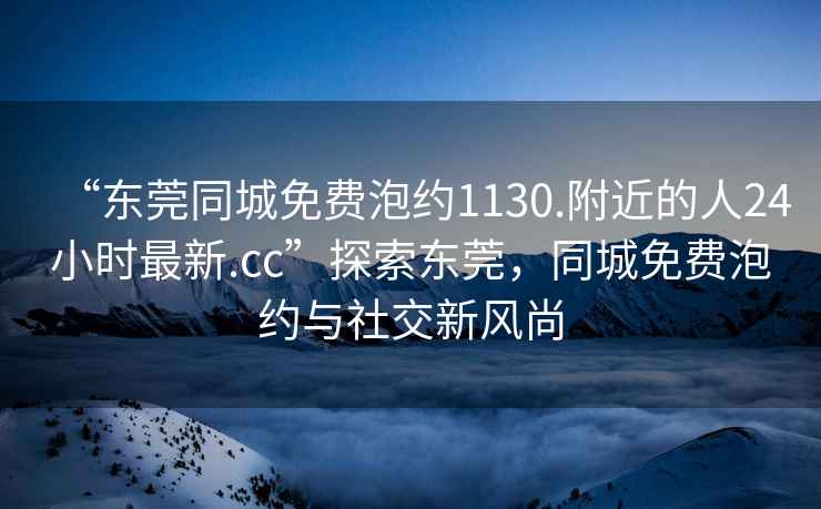 “東莞同城免費泡約1130.附近的人24小時最新.cc”探索東莞，同城免費泡約與社交新風尚