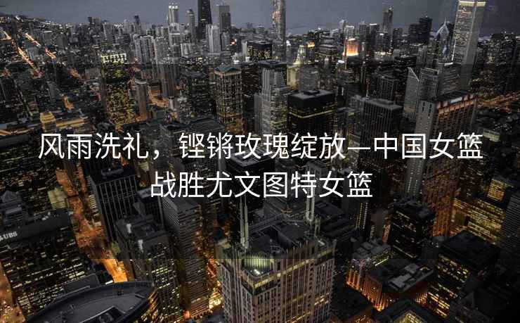 風(fēng)雨洗禮，鏗鏘玫瑰綻放—中國女籃戰(zhàn)勝尤文圖特女籃