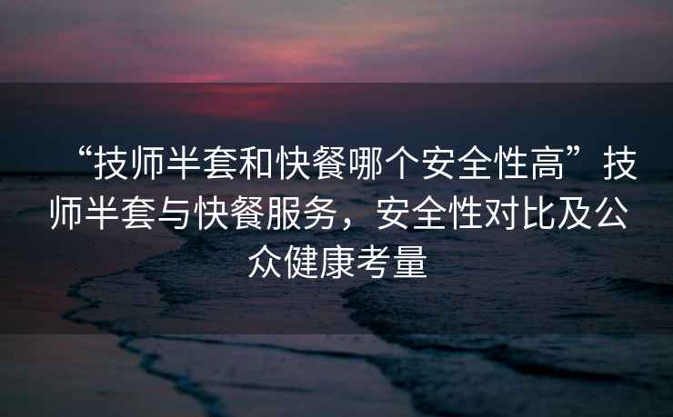 “技師半套和快餐哪個安全性高”技師半套與快餐服務，安全性對比及公眾健康考量