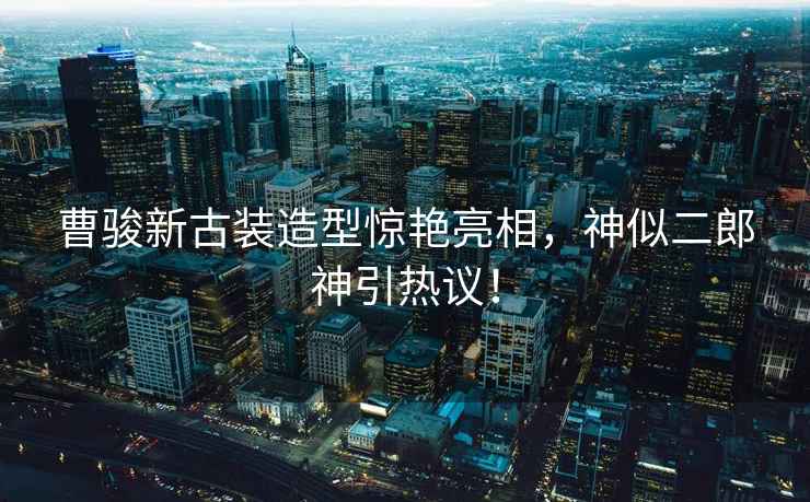 曹駿新古裝造型驚艷亮相，神似二郎神引熱議！