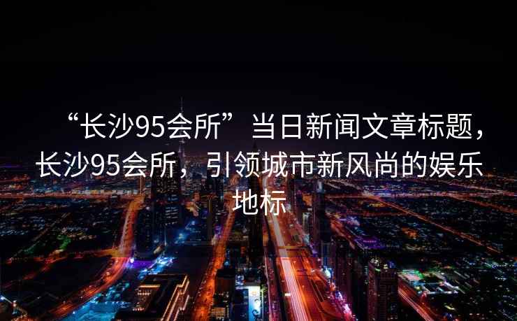 “長沙95會所”當日新聞文章標題，長沙95會所，引領城市新風尚的娛樂地標
