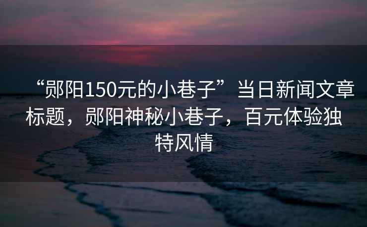 “鄖陽(yáng)150元的小巷子”當(dāng)日新聞文章標(biāo)題，鄖陽(yáng)神秘小巷子，百元體驗(yàn)獨(dú)特風(fēng)情