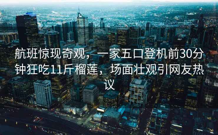 航班驚現奇觀，一家五口登機前30分鐘狂吃11斤榴蓮，場面壯觀引網友熱議