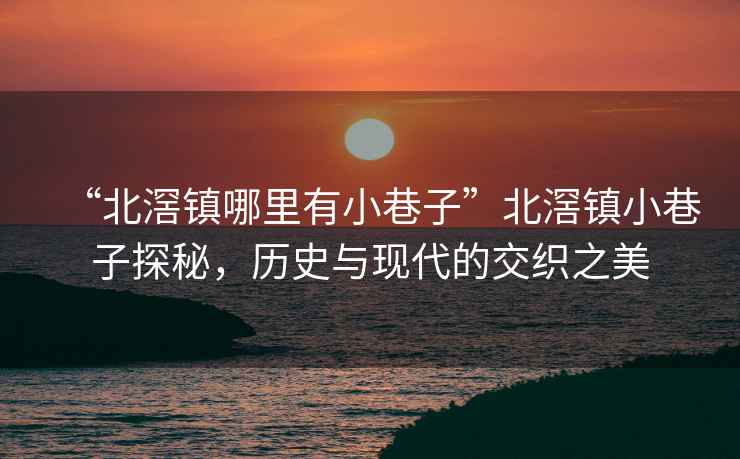 “北滘鎮哪里有小巷子”北滘鎮小巷子探秘，歷史與現代的交織之美