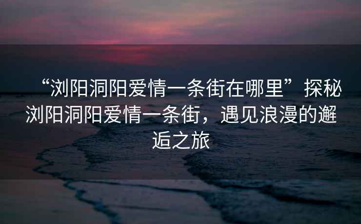 “瀏陽洞陽愛情一條街在哪里”探秘瀏陽洞陽愛情一條街，遇見浪漫的邂逅之旅