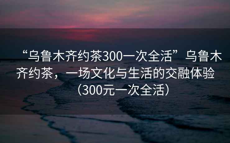 “烏魯木齊約茶300一次全活”烏魯木齊約茶，一場文化與生活的交融體驗（300元一次全活）
