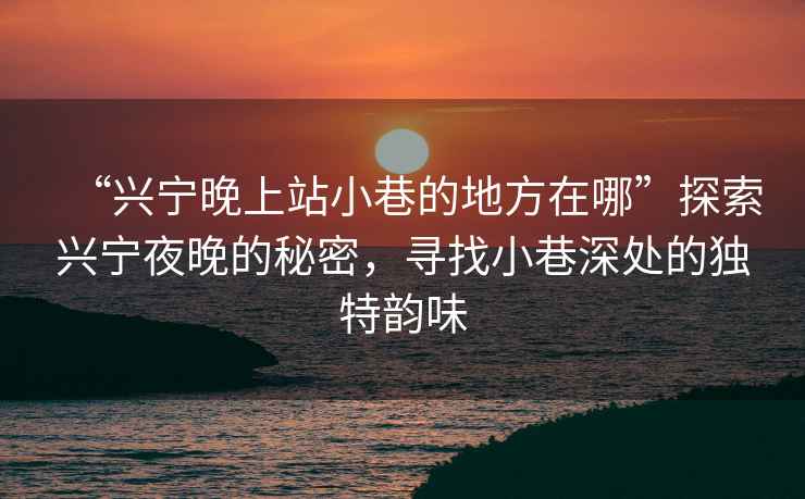 “興寧晚上站小巷的地方在哪”探索興寧夜晚的秘密，尋找小巷深處的獨特韻味