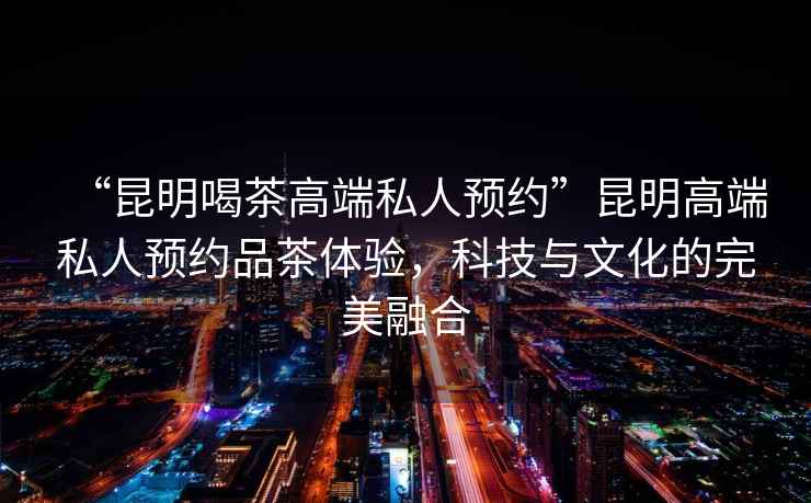 “昆明喝茶高端私人預(yù)約”昆明高端私人預(yù)約品茶體驗(yàn)，科技與文化的完美融合