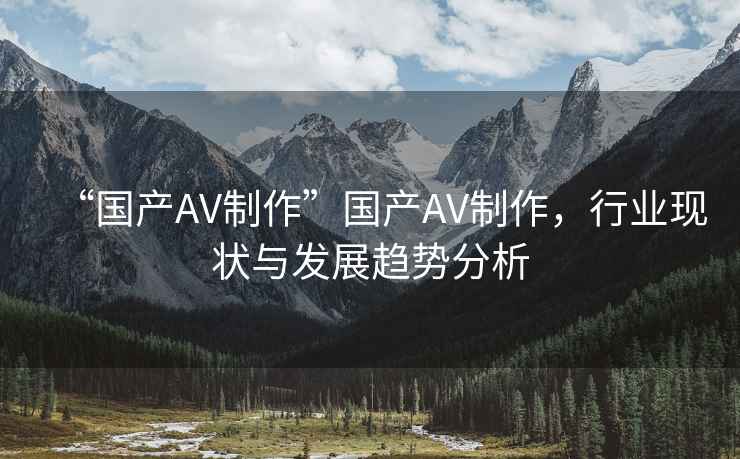 “國產(chǎn)AV制作”國產(chǎn)AV制作，行業(yè)現(xiàn)狀與發(fā)展趨勢分析