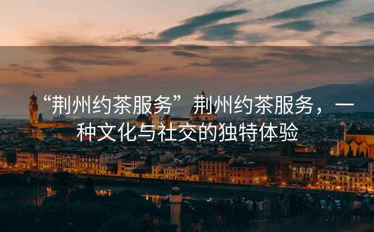 “荊州約茶服務(wù)”荊州約茶服務(wù)，一種文化與社交的獨(dú)特體驗(yàn)