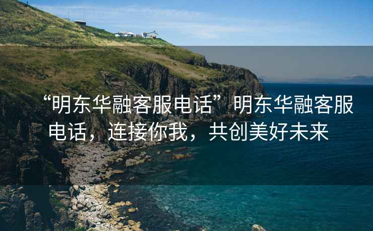 “明東華融客服電話”明東華融客服電話，連接你我，共創美好未來