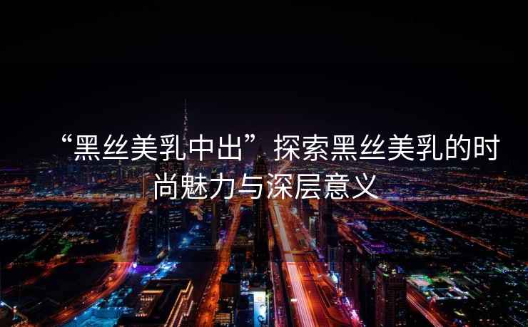 “黑絲美乳中出”探索黑絲美乳的時尚魅力與深層意義