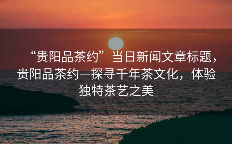 “貴陽品茶約”當日新聞文章標題，貴陽品茶約—探尋千年茶文化，體驗獨特茶藝之美