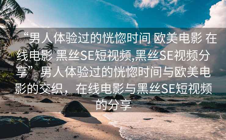 “男人體驗(yàn)過(guò)的恍惚時(shí)間 歐美電影 在線電影 黑絲SE短視頻,黑絲SE視頻分享”男人體驗(yàn)過(guò)的恍惚時(shí)間與歐美電影的交織，在線電影與黑絲SE短視頻的分享