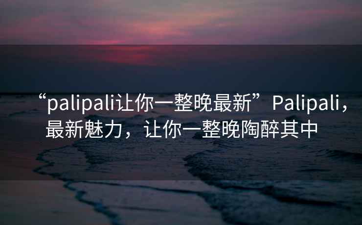 “palipali讓你一整晚最新”P(pán)alipali，最新魅力，讓你一整晚陶醉其中