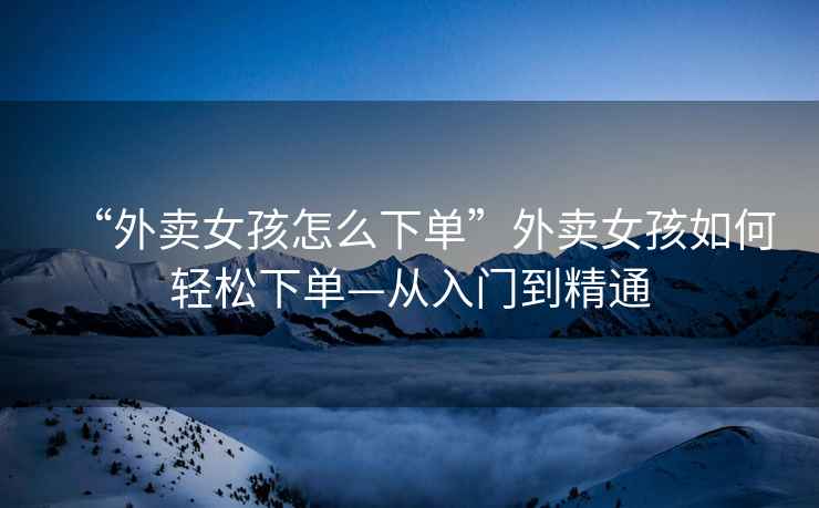 “外賣女孩怎么下單”外賣女孩如何輕松下單—從入門到精通