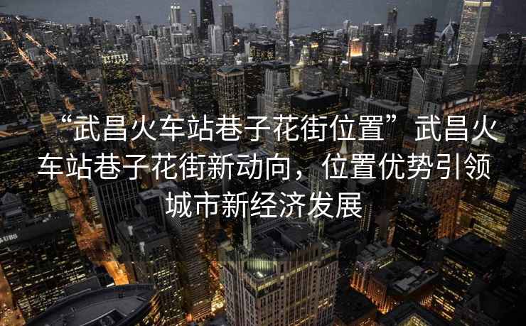 “武昌火車站巷子花街位置”武昌火車站巷子花街新動向，位置優勢引領城市新經濟發展
