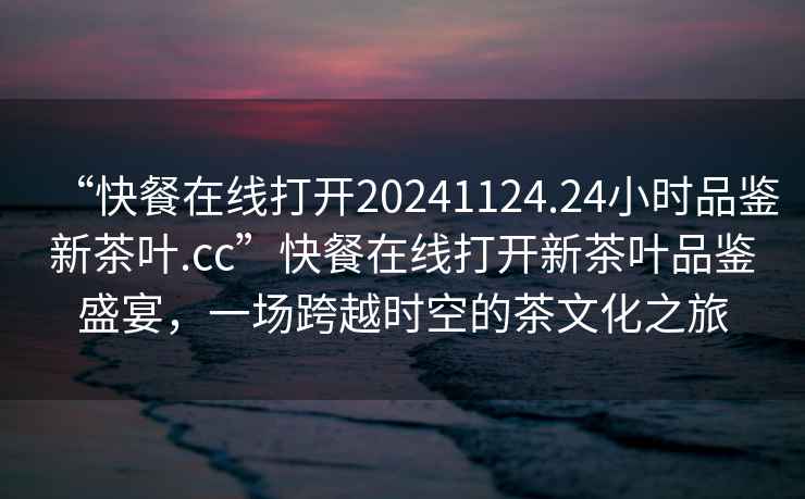 “快餐在線打開20241124.24小時品鑒新茶葉.cc”快餐在線打開新茶葉品鑒盛宴，一場跨越時空的茶文化之旅