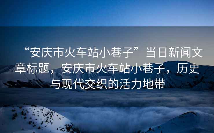 “安慶市火車(chē)站小巷子”當(dāng)日新聞文章標(biāo)題，安慶市火車(chē)站小巷子，歷史與現(xiàn)代交織的活力地帶