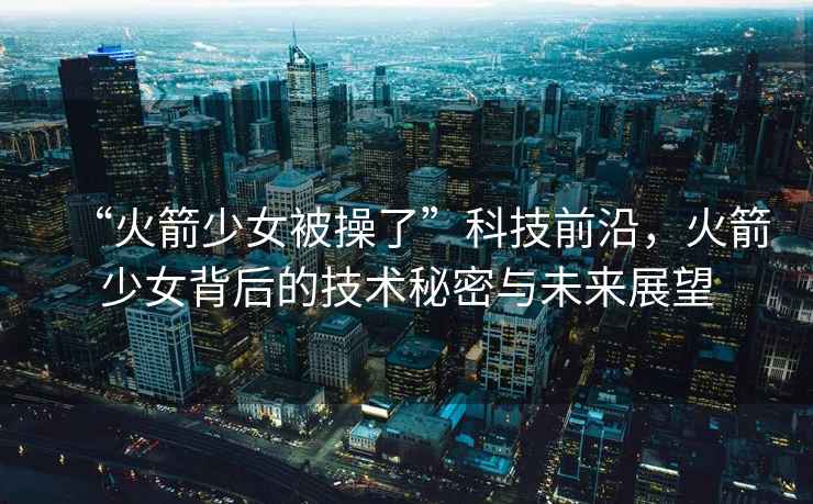 “火箭少女被操了”科技前沿，火箭少女背后的技術秘密與未來展望
