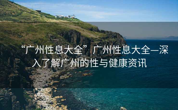 “廣州性息大全”廣州性息大全—深入了解廣州的性與健康資訊