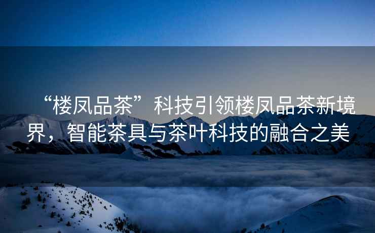 “樓鳳品茶”科技引領樓鳳品茶新境界，智能茶具與茶葉科技的融合之美