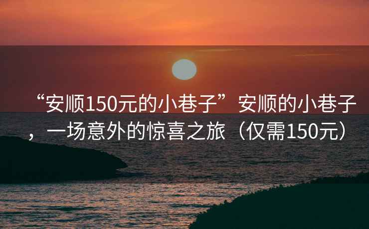 “安順150元的小巷子”安順的小巷子，一場(chǎng)意外的驚喜之旅（僅需150元）