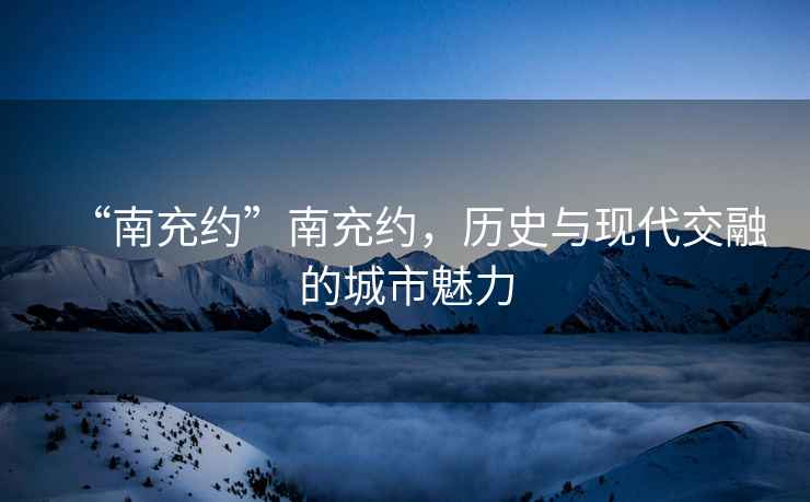 “南充約”南充約，歷史與現代交融的城市魅力