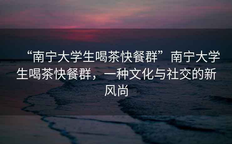“南寧大學(xué)生喝茶快餐群”南寧大學(xué)生喝茶快餐群，一種文化與社交的新風(fēng)尚