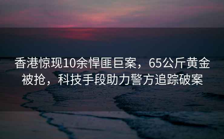 香港驚現10余悍匪巨案，65公斤黃金被搶，科技手段助力警方追蹤破案