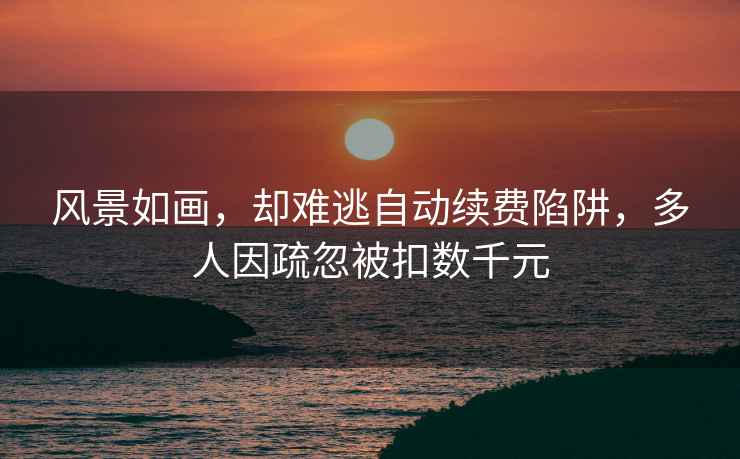 風(fēng)景如畫，卻難逃自動續(xù)費(fèi)陷阱，多人因疏忽被扣數(shù)千元