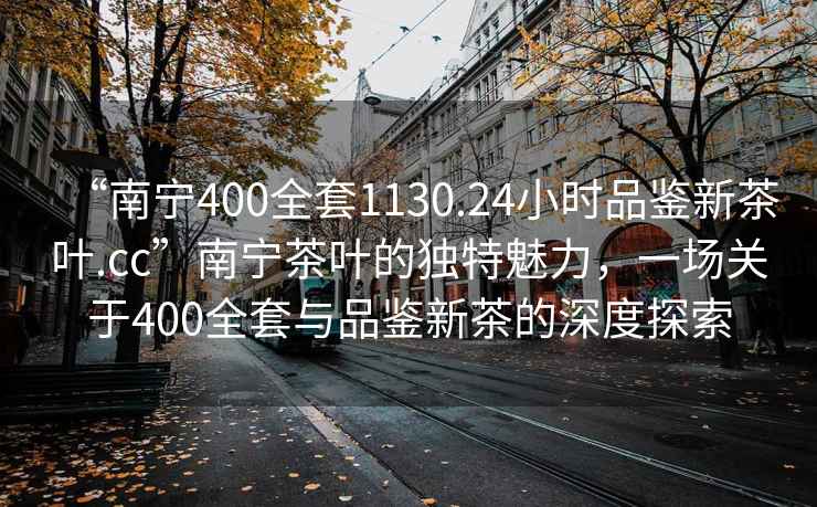 “南寧400全套1130.24小時品鑒新茶葉.cc”南寧茶葉的獨特魅力，一場關(guān)于400全套與品鑒新茶的深度探索