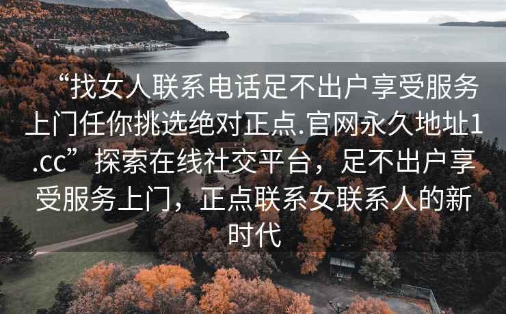 “找女人聯(lián)系電話足不出戶享受服務(wù)上門任你挑選絕對(duì)正點(diǎn).官網(wǎng)永久地址1.cc”探索在線社交平臺(tái)，足不出戶享受服務(wù)上門，正點(diǎn)聯(lián)系女聯(lián)系人的新時(shí)代